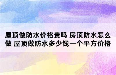 屋顶做防水价格贵吗 房顶防水怎么做 屋顶做防水多少钱一个平方价格